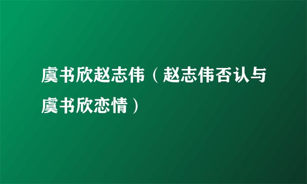 虞书欣赵志伟（赵志伟否认与虞书欣恋情）