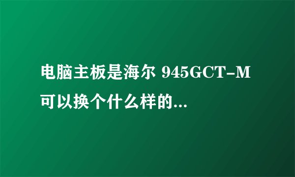 电脑主板是海尔 945GCT-M 可以换个什么样的CPU、显卡