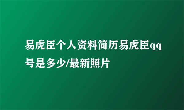 易虎臣个人资料简历易虎臣qq号是多少/最新照片