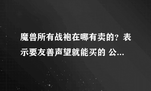 魔兽所有战袍在哪有卖的？表示要友善声望就能买的 公会那个地方就不要说了