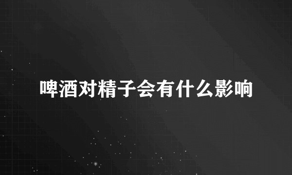 啤酒对精子会有什么影响