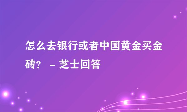 怎么去银行或者中国黄金买金砖？ - 芝士回答