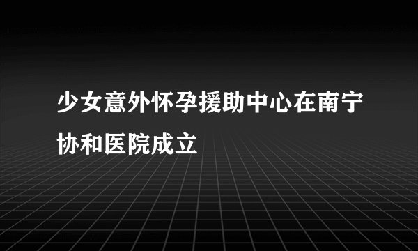 少女意外怀孕援助中心在南宁协和医院成立