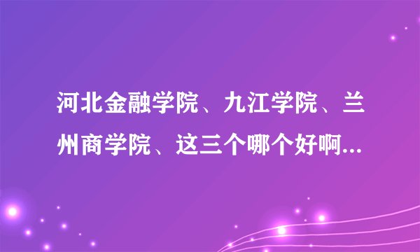 河北金融学院、九江学院、兰州商学院、这三个哪个好啊 ？？？？本人现在要报考求帮助啊