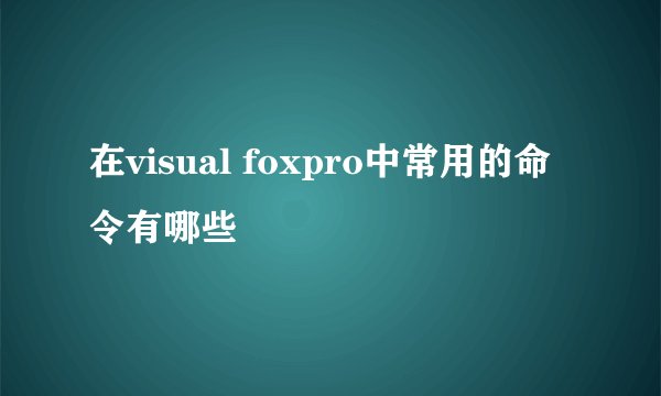 在visual foxpro中常用的命令有哪些