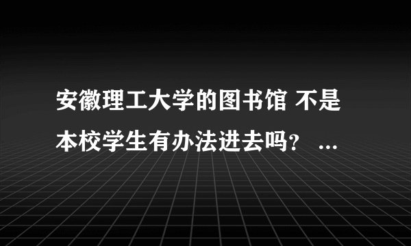 安徽理工大学的图书馆 不是本校学生有办法进去吗？ 我想在里面自习 我看到有说可以借卡的