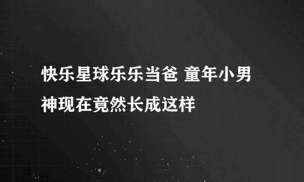 快乐星球乐乐当爸 童年小男神现在竟然长成这样