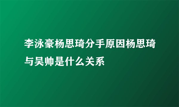 李泳豪杨思琦分手原因杨思琦与吴帅是什么关系
