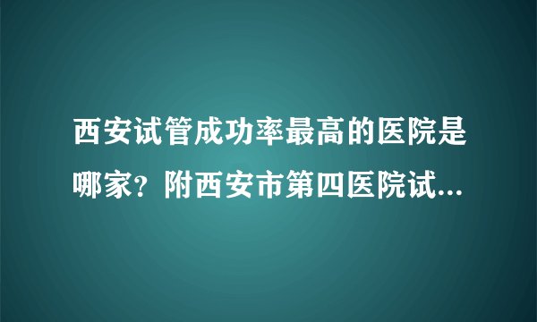 西安试管成功率最高的医院是哪家？附西安市第四医院试管婴儿费用明细！