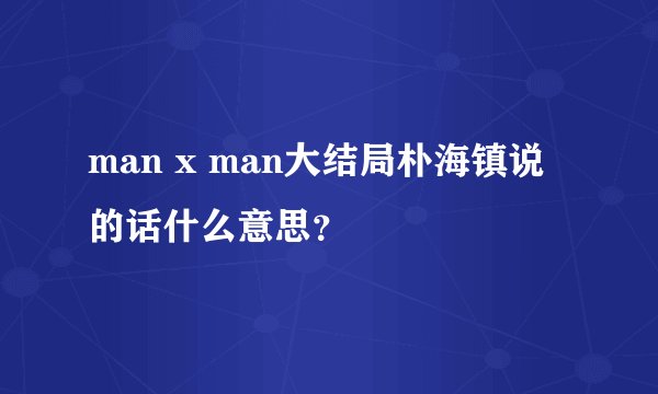 man x man大结局朴海镇说的话什么意思？