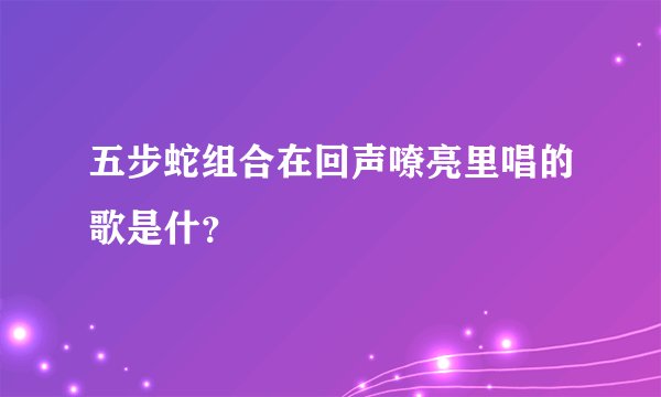 五步蛇组合在回声嘹亮里唱的歌是什？