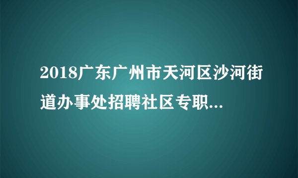 2018广东广州市天河区沙河街道办事处招聘社区专职党务工作者面试公告