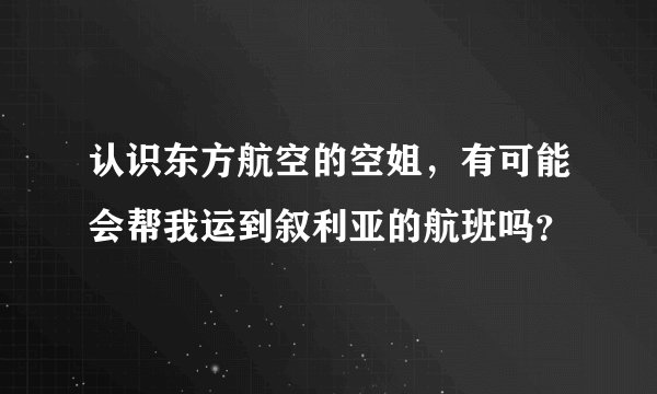 认识东方航空的空姐，有可能会帮我运到叙利亚的航班吗？
