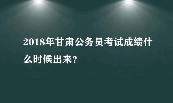 2018年甘肃公务员考试成绩什么时候出来？