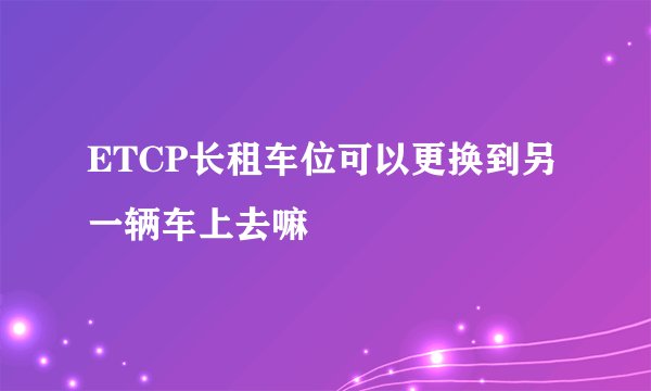 ETCP长租车位可以更换到另一辆车上去嘛