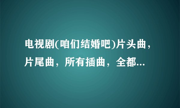 电视剧(咱们结婚吧)片头曲，片尾曲，所有插曲，全都要！！！