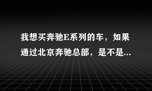 我想买奔驰E系列的车，如果通过北京奔驰总部，是不是可以优惠点。如何通过北京总部购买奔驰的优惠车？