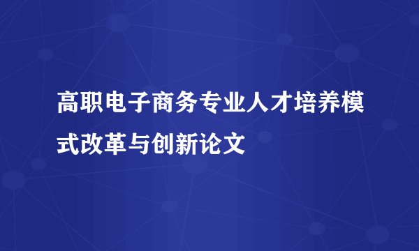 高职电子商务专业人才培养模式改革与创新论文