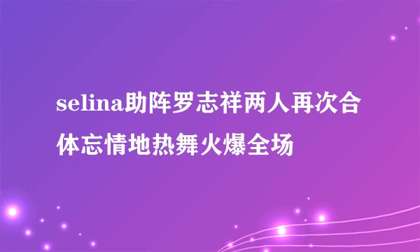 selina助阵罗志祥两人再次合体忘情地热舞火爆全场