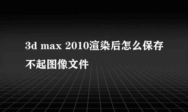 3d max 2010渲染后怎么保存不起图像文件