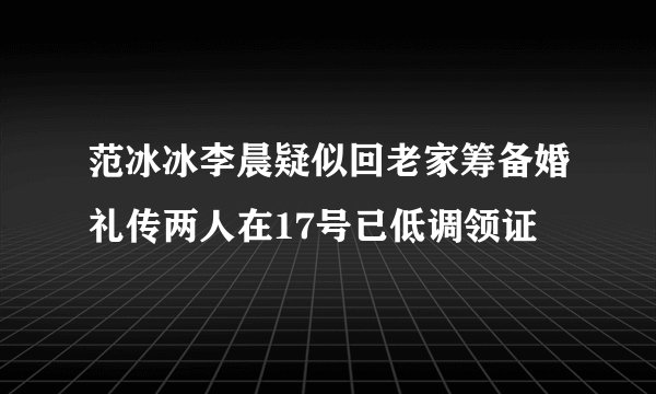 范冰冰李晨疑似回老家筹备婚礼传两人在17号已低调领证