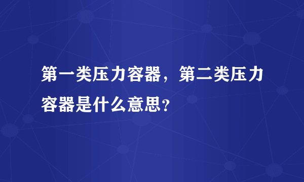 第一类压力容器，第二类压力容器是什么意思？