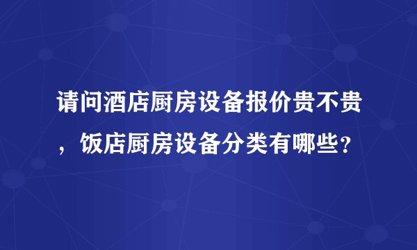 请问酒店厨房设备报价贵不贵，饭店厨房设备分类有哪些？