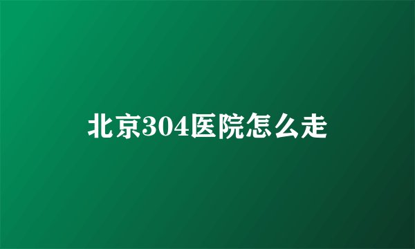 北京304医院怎么走