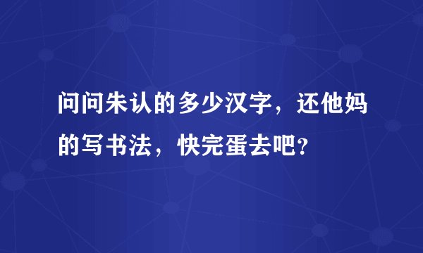 问问朱认的多少汉字，还他妈的写书法，快完蛋去吧？