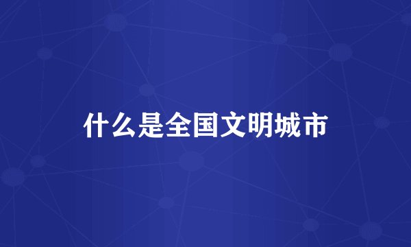 什么是全国文明城市