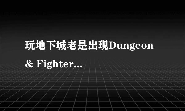 玩地下城老是出现Dungeon & Fighter 已停止工作的情况 受不了了 玩一会都不行