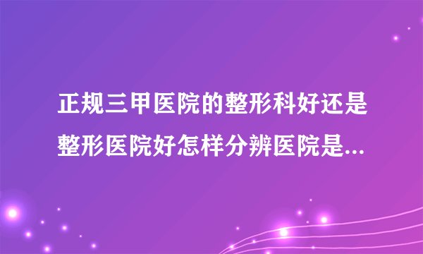 正规三甲医院的整形科好还是整形医院好怎样分辨医院是否正规资质
