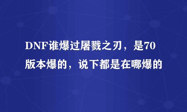 DNF谁爆过屠戮之刃，是70版本爆的，说下都是在哪爆的