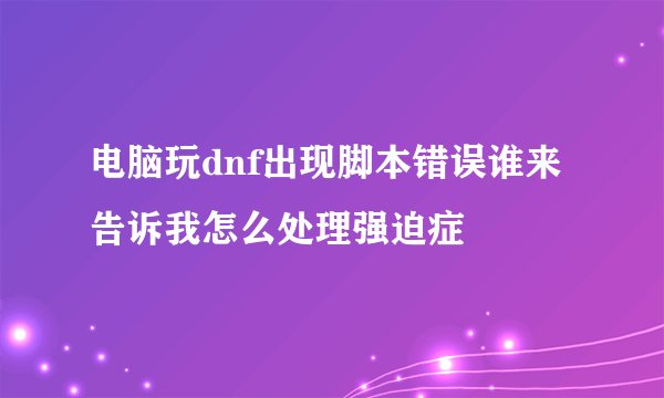 电脑玩dnf出现脚本错误谁来告诉我怎么处理强迫症