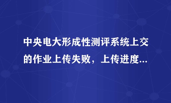 中央电大形成性测评系统上交的作业上传失败，上传进度每次都是显示完成99%就上传不了了