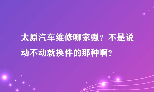 太原汽车维修哪家强？不是说动不动就换件的那种啊？