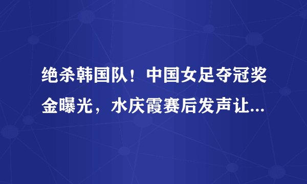 绝杀韩国队！中国女足夺冠奖金曝光，水庆霞赛后发声让人肃然起敬