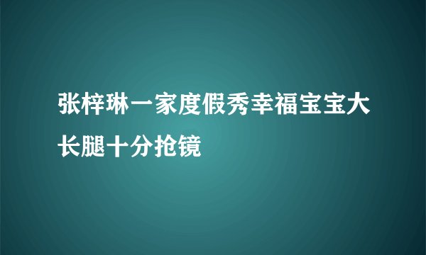 张梓琳一家度假秀幸福宝宝大长腿十分抢镜