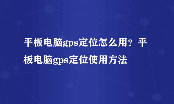 平板电脑gps定位怎么用？平板电脑gps定位使用方法