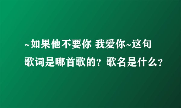 ~如果他不要你 我爱你~这句歌词是哪首歌的？歌名是什么？