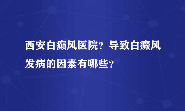 西安白癫风医院？导致白癜风发病的因素有哪些？