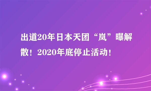 出道20年日本天团“岚”曝解散！2020年底停止活动！
