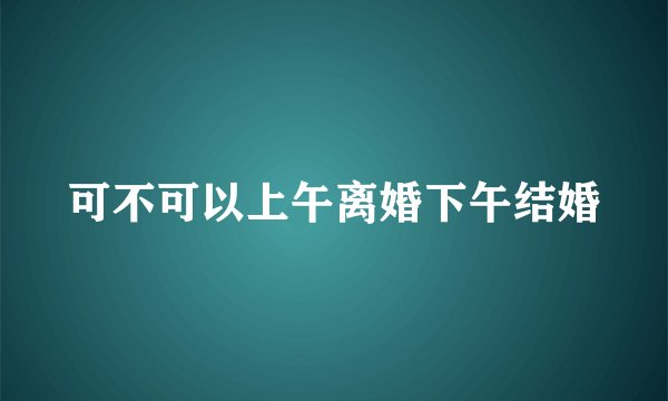 可不可以上午离婚下午结婚