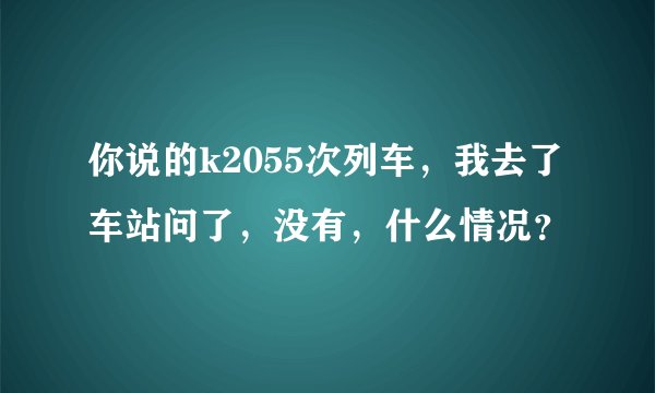 你说的k2055次列车，我去了车站问了，没有，什么情况？