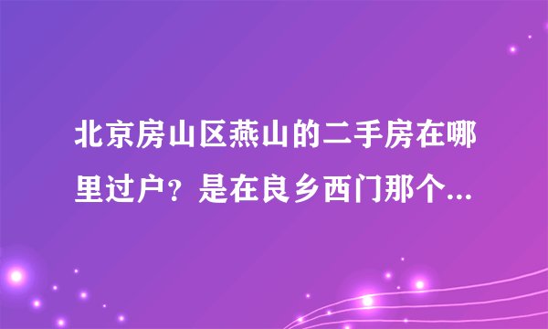 北京房山区燕山的二手房在哪里过户？是在良乡西门那个房产交易中心吗？
