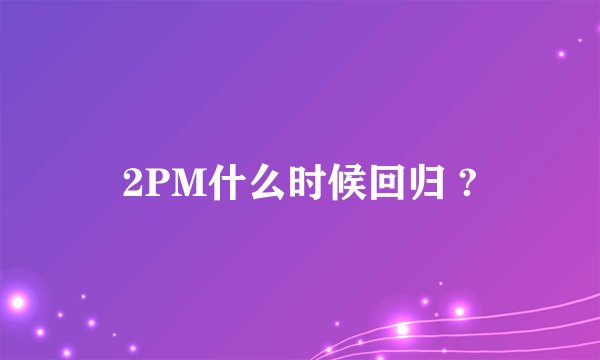 2PM什么时候回归 ?