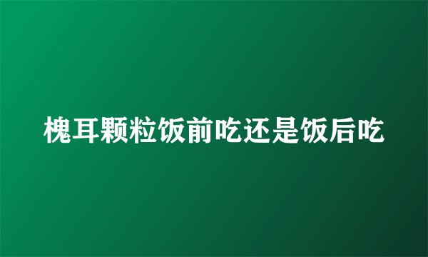 槐耳颗粒饭前吃还是饭后吃