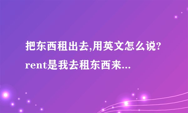 把东西租出去,用英文怎么说?rent是我去租东西来用,那要是我把我的东西租给别人用的那个租,怎么说?