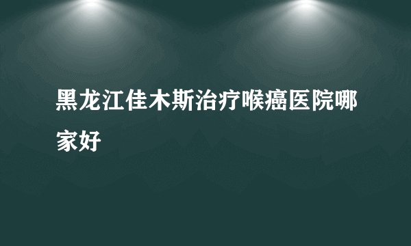 黑龙江佳木斯治疗喉癌医院哪家好