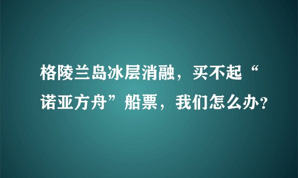 格陵兰岛冰层消融，买不起“诺亚方舟”船票，我们怎么办？